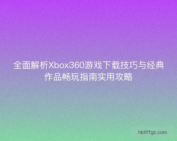 全面解析Xbox360游戏下载技巧与经典作品畅玩指南实用攻略