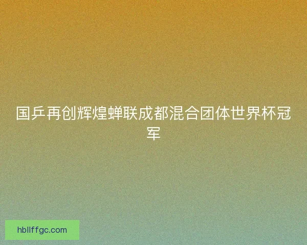 国乒再创辉煌蝉联成都混合团体世界杯冠军