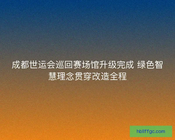成都世运会巡回赛场馆升级完成 绿色智慧理念贯穿改造全程