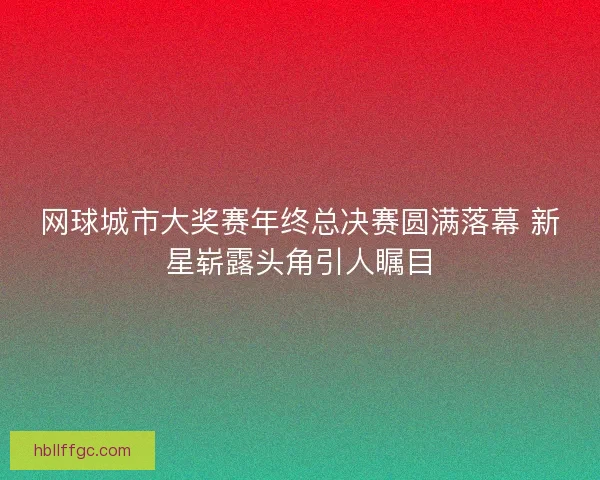 网球城市大奖赛年终总决赛圆满落幕 新星崭露头角引人瞩目