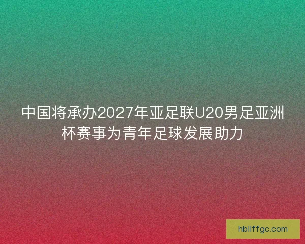 中国将承办2027年亚足联U20男足亚洲杯赛事为青年足球发展助力