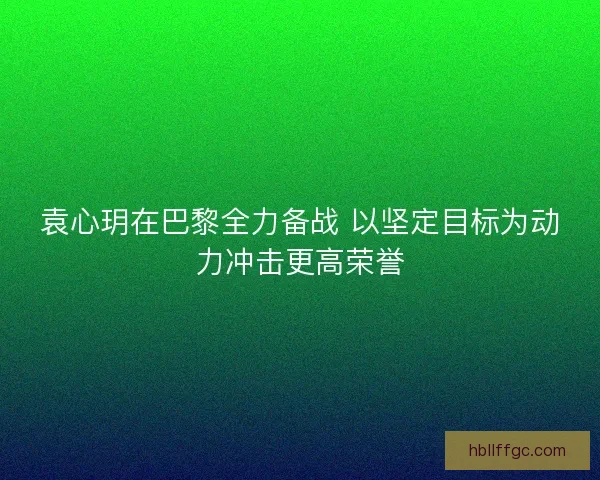 袁心玥在巴黎全力备战 以坚定目标为动力冲击更高荣誉