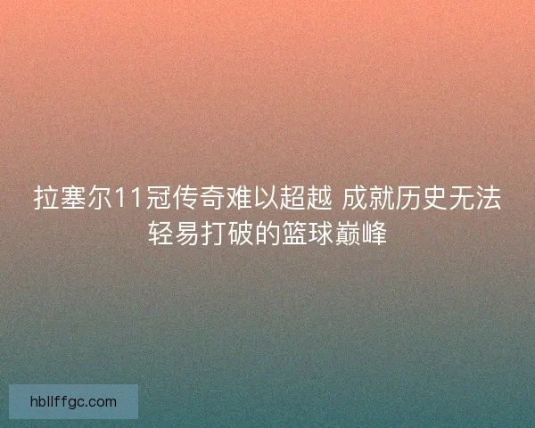 拉塞尔11冠传奇难以超越 成就历史无法轻易打破的篮球巅峰