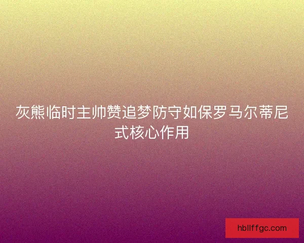 灰熊临时主帅赞追梦防守如保罗马尔蒂尼式核心作用