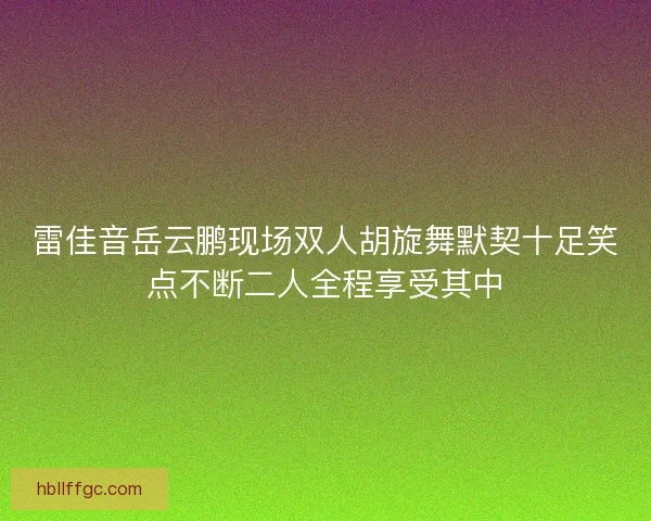 雷佳音岳云鹏现场双人胡旋舞默契十足笑点不断二人全程享受其中