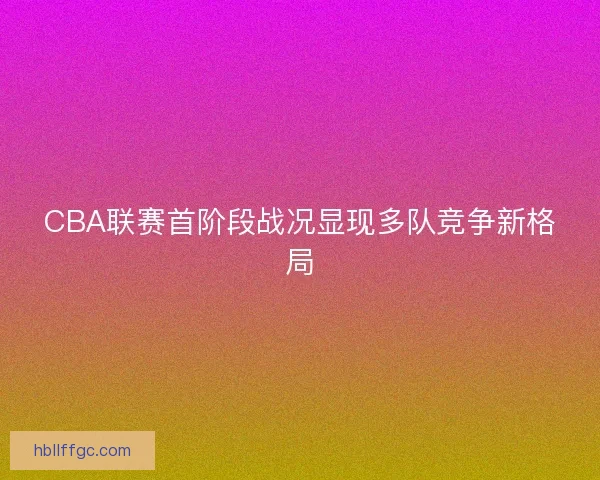 CBA联赛首阶段战况显现多队竞争新格局