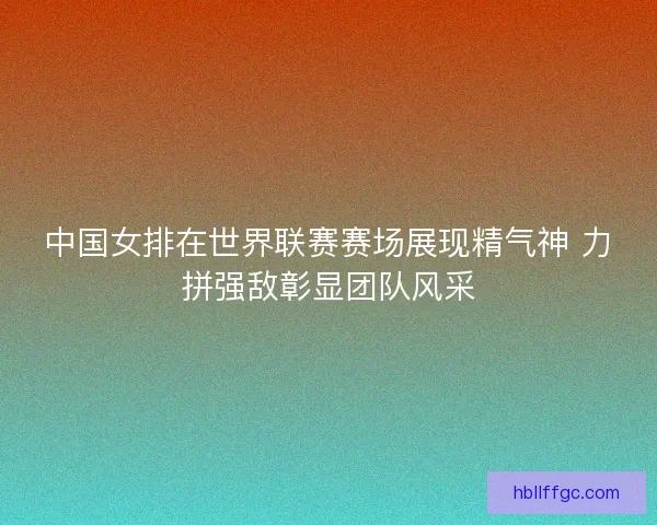 中国女排在世界联赛赛场展现精气神 力拼强敌彰显团队风采